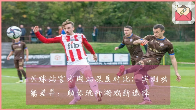 买球站官方网站深度对比：实测功能差异，助你玩转游戏新选择
