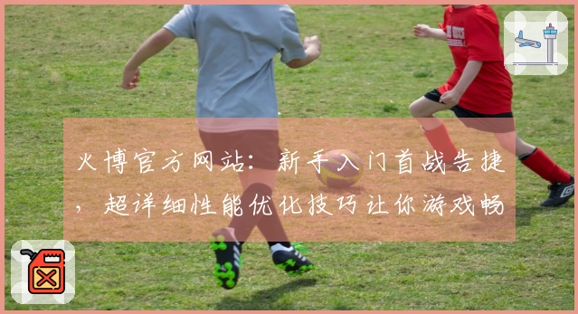 火博官方网站：新手入门首战告捷，超详细性能优化技巧让你游戏畅快无阻