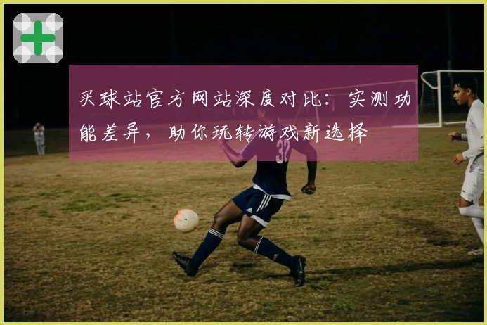 买球站官方网站深度对比：实测功能差异，助你玩转游戏新选择