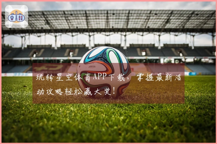 玩转星空体育APP下载，掌握最新活动攻略轻松赢大奖！