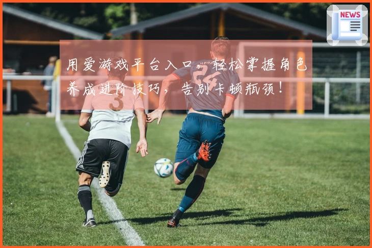 用爱游戏平台入口，轻松掌握角色养成进阶技巧，告别卡顿瓶颈！